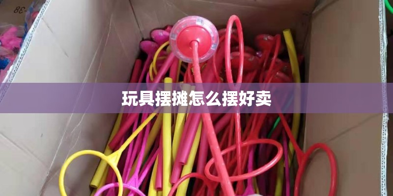 玩具摆摊怎么摆好卖
