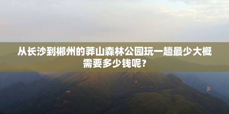 从长沙到郴州的莽山森林公园玩一趟最少大概需要多少钱呢? 从长沙到郴州的莽山森林公园玩一趟最少大概需要多少钱呢?