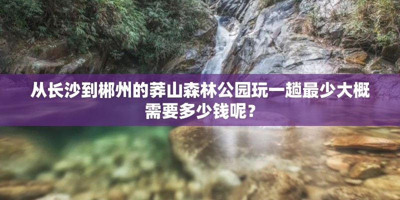 从长沙到郴州的莽山森林公园玩一趟最少大概需要多少钱呢? 从长沙到郴州的莽山森林公园玩一趟最少大概需要多少钱呢?
