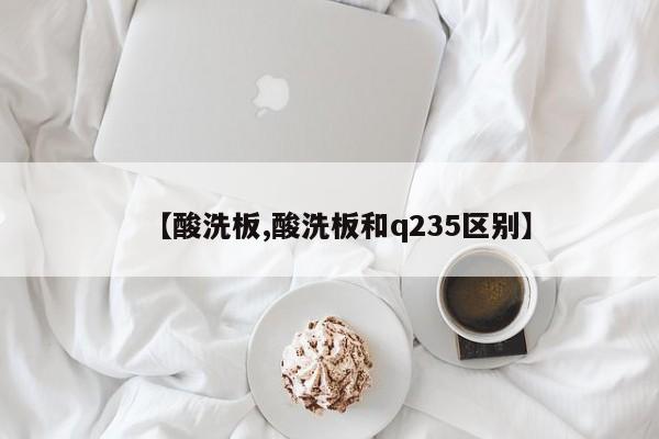 【酸洗板,酸洗板和q235区别】