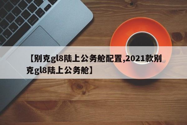 【别克gl8陆上公务舱配置,2021款别克gl8陆上公务舱】