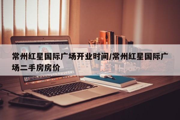 常州红星国际广场开业时间/常州红星国际广场二手房房价