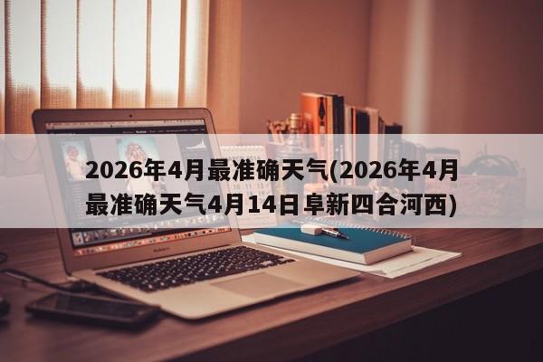2026年4月最准确天气(2026年4月最准确天气4月14日阜新四合河西)