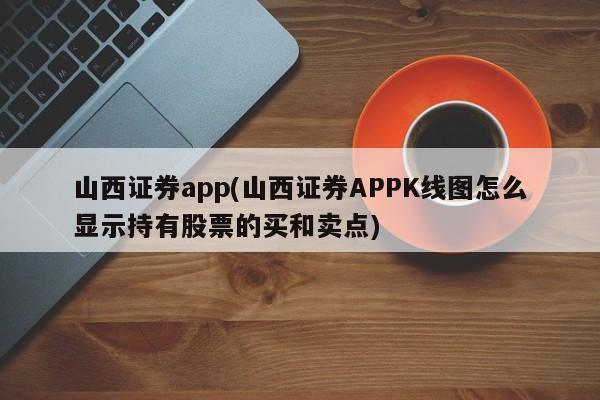 山西证券app(山西证券APPK线图怎么显示持有股票的买和卖点)