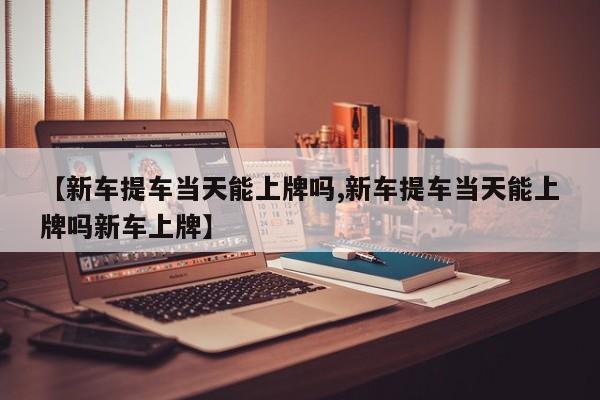 【新车提车当天能上牌吗,新车提车当天能上牌吗新车上牌】