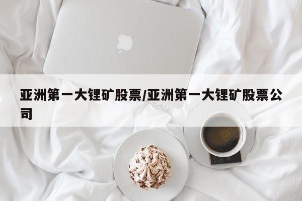 亚洲第一大锂矿股票/亚洲第一大锂矿股票公司