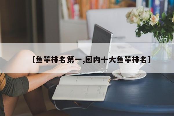 【鱼竿排名第一,国内十大鱼竿排名】