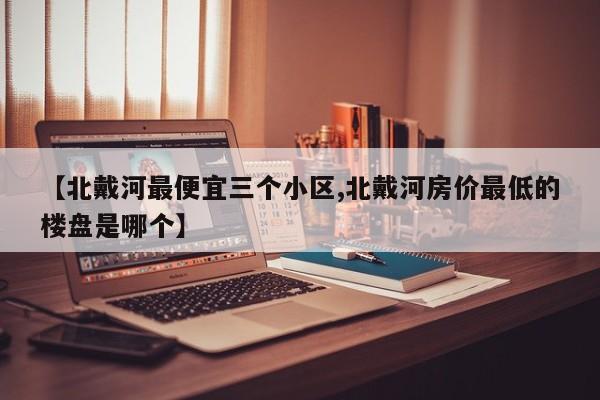 【北戴河最便宜三个小区,北戴河房价最低的楼盘是哪个】