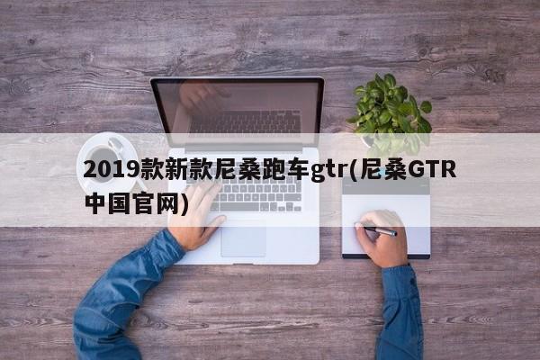 2019款新款尼桑跑车gtr(尼桑GTR中国官网)