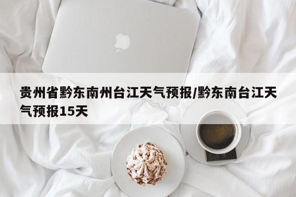贵州省黔东南州台江天气预报/黔东南台江天气预报15天