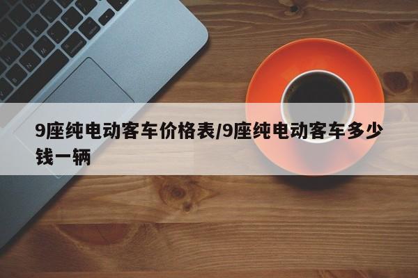 9座纯电动客车价格表/9座纯电动客车多少钱一辆