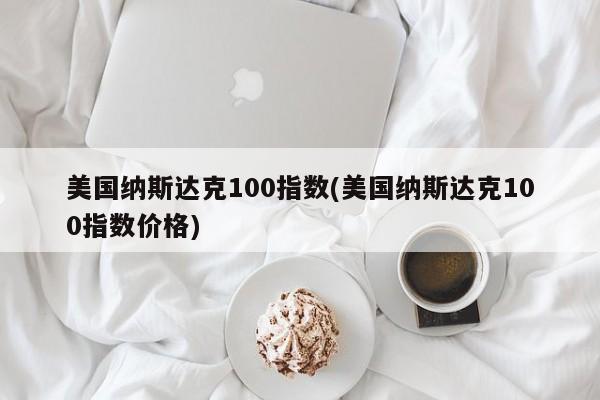 美国纳斯达克100指数(美国纳斯达克100指数价格)