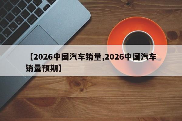 【2026中国汽车销量,2026中国汽车销量预期】