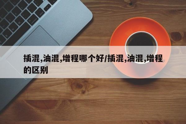 插混,油混,增程哪个好/插混,油混,增程的区别