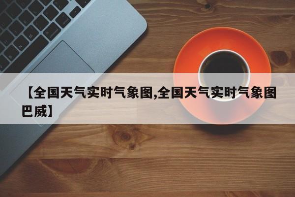【全国天气实时气象图,全国天气实时气象图巴威】