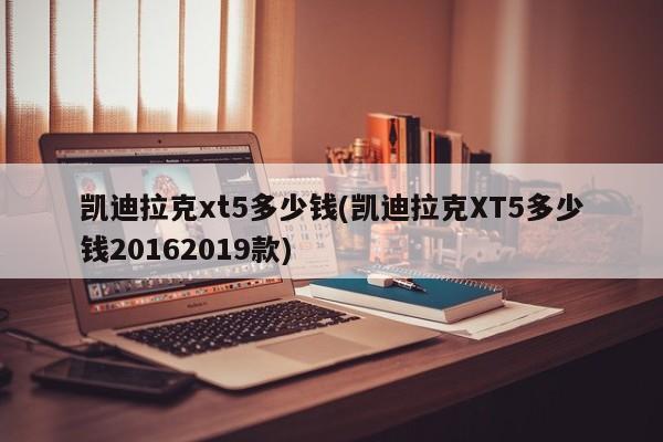 凯迪拉克xt5多少钱(凯迪拉克XT5多少钱20162019款)