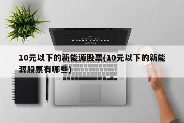 10元以下的新能源股票(10元以下的新能源股票有哪些)