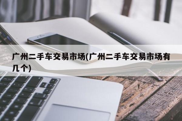 广州二手车交易市场(广州二手车交易市场有几个)