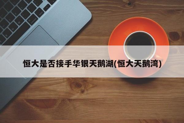 恒大是否接手华银天鹅湖(恒大天鹅湾)