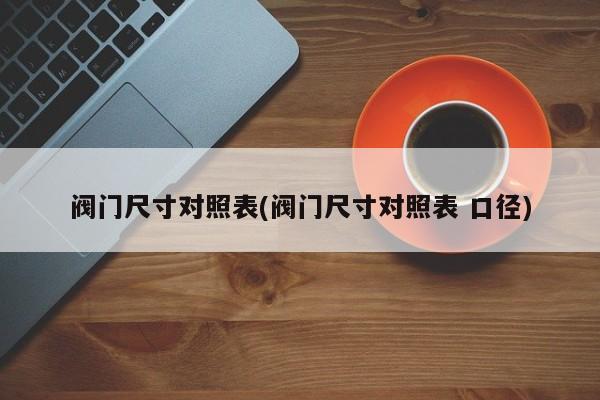 阀门尺寸对照表(阀门尺寸对照表 口径)