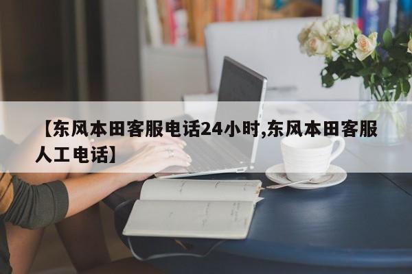 【东风本田客服电话24小时,东风本田客服人工电话】