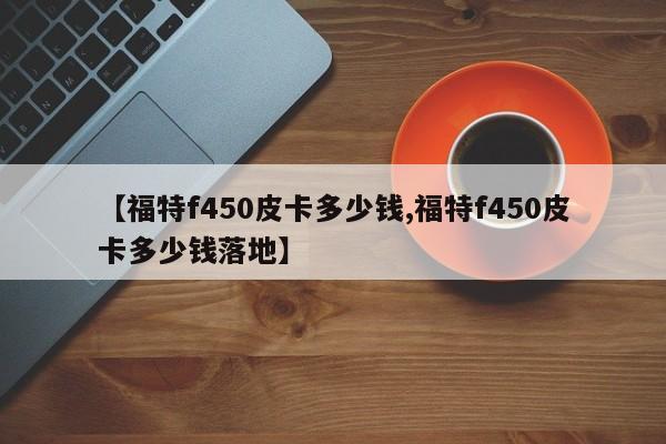 【福特f450皮卡多少钱,福特f450皮卡多少钱落地】
