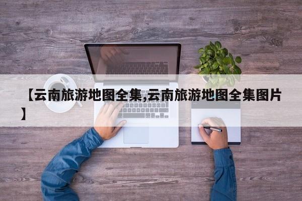 【云南旅游地图全集,云南旅游地图全集图片】