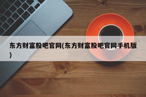 东方财富股吧官网(东方财富股吧官网手机版)