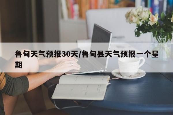 鲁甸天气预报30天/鲁甸县天气预报一个星期