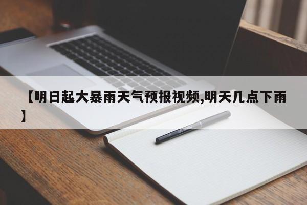 【明日起大暴雨天气预报视频,明天几点下雨】