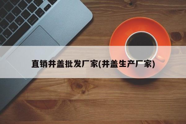 直销井盖批发厂家(井盖生产厂家)