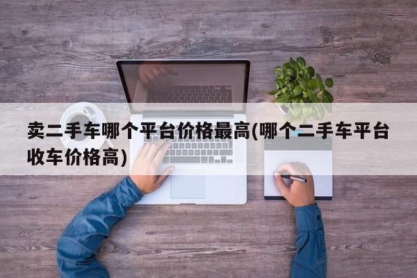 卖二手车哪个平台价格最高(哪个二手车平台收车价格高)