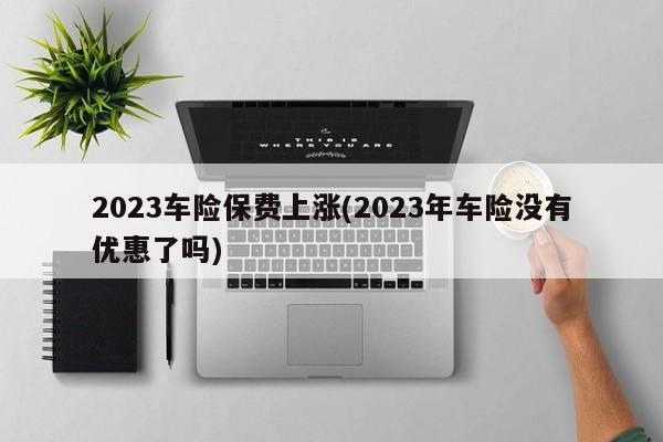 2023车险保费上涨(2023年车险没有优惠了吗)