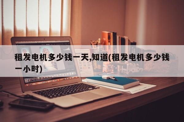 租发电机多少钱一天,知道(租发电机多少钱一小时)