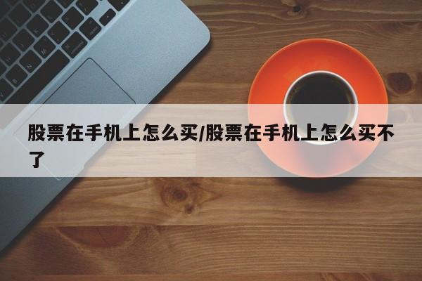 股票在手机上怎么买/股票在手机上怎么买不了