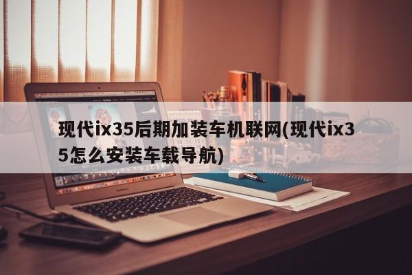 现代ix35后期加装车机联网(现代ix35怎么安装车载导航)