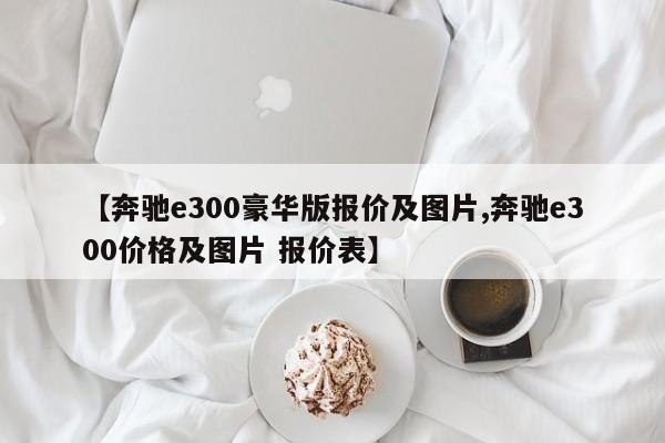 【奔驰e300豪华版报价及图片,奔驰e300价格及图片 报价表】