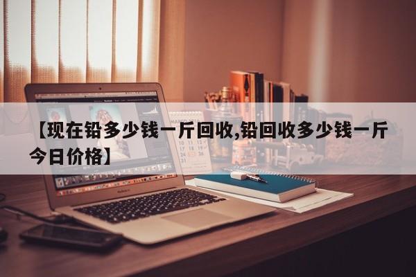 【现在铅多少钱一斤回收,铅回收多少钱一斤今日价格】