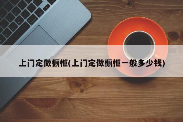 上门定做橱柜(上门定做橱柜一般多少钱)