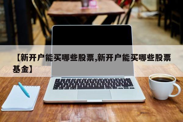 【新开户能买哪些股票,新开户能买哪些股票基金】