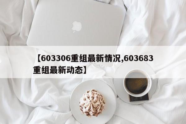【603306重组最新情况,603683重组最新动态】