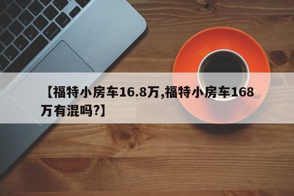 【福特小房车16.8万,福特小房车168万有混吗?】