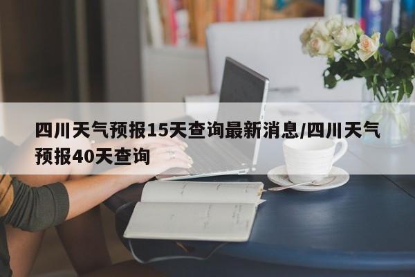 四川天气预报15天查询最新消息/四川天气预报40天查询