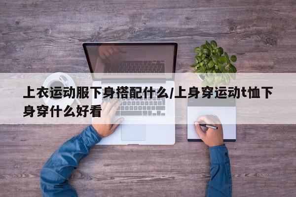 上衣运动服下身搭配什么/上身穿运动t恤下身穿什么好看
