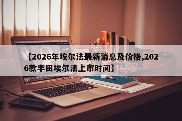 【2026年埃尔法最新消息及价格,2026款丰田埃尔法上市时间】