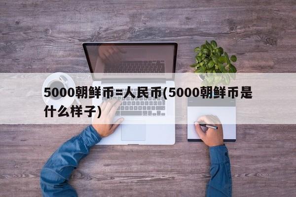 5000朝鲜币=人民币(5000朝鲜币是什么样子)