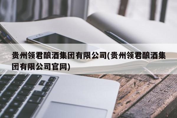 贵州领君酿酒集团有限公司(贵州领君酿酒集团有限公司官网)
