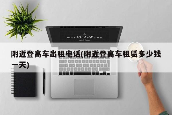 附近登高车出租电话(附近登高车租赁多少钱一天)