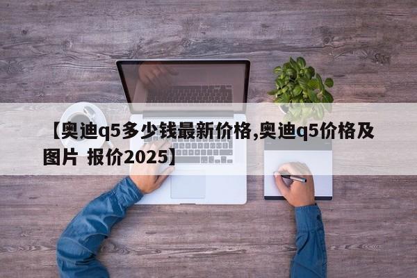 【奥迪q5多少钱最新价格,奥迪q5价格及图片 报价2025】