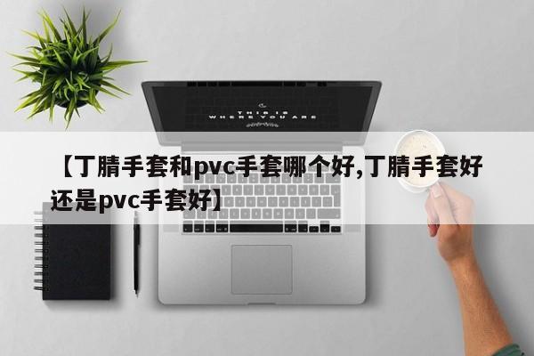 【丁腈手套和pvc手套哪个好,丁腈手套好还是pvc手套好】